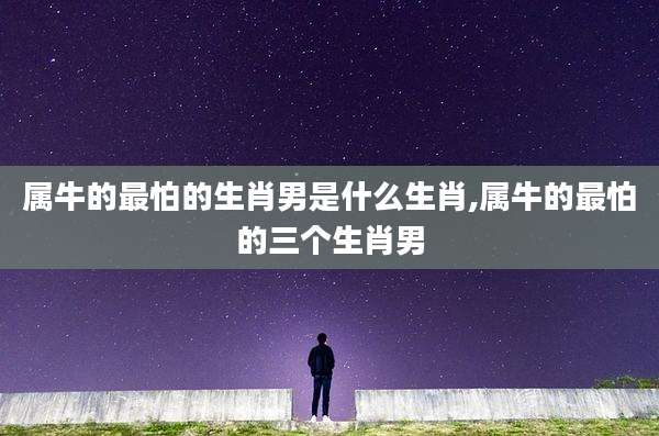 属牛的最怕的生肖男是什么生肖,属牛的最怕的三个生肖男