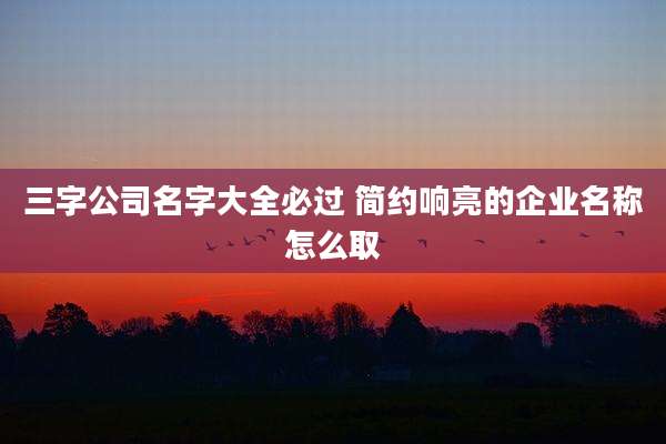三字公司名字大全必过 简约响亮的企业名称怎么取