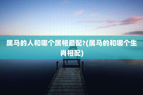 属马的人和哪个属相最配?(属马的和哪个生肖相配)