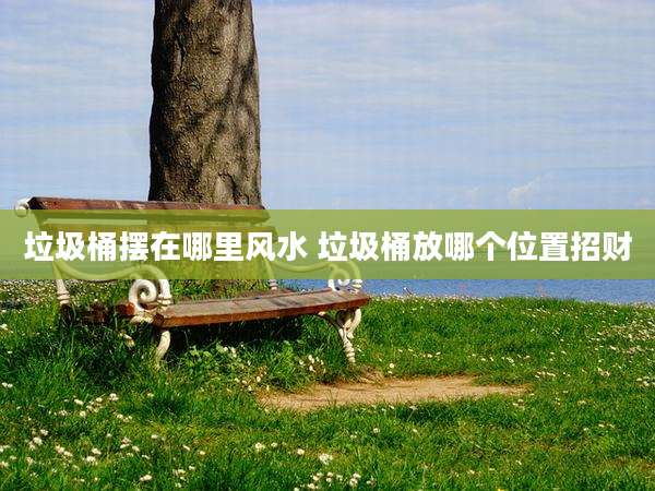 垃圾桶摆在哪里风水 垃圾桶放哪个位置招财