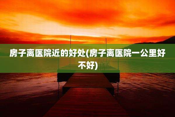 房子离医院近的好处(房子离医院一公里好不好)