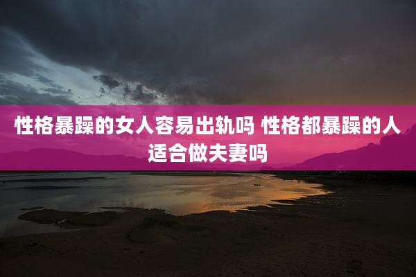 性格暴躁的女人容易出轨吗 性格都暴躁的人适合做夫妻吗