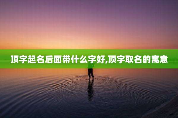 顶字起名后面带什么字好,顶字取名的寓意