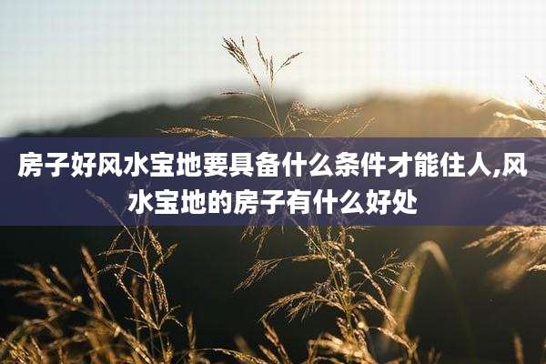房子好风水宝地要具备什么条件才能住人,风水宝地的房子有什么好处