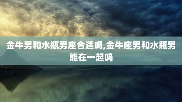 金牛男和水瓶男座合适吗,金牛座男和水瓶男能在一起吗