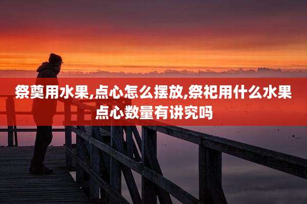 祭奠用水果,点心怎么摆放,祭祀用什么水果点心数量有讲究吗