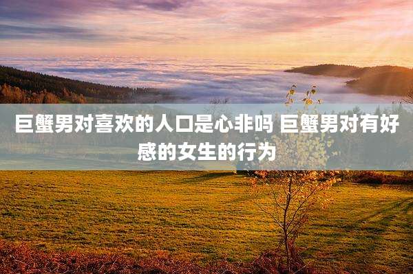 巨蟹男对喜欢的人口是心非吗 巨蟹男对有好感的女生的行为