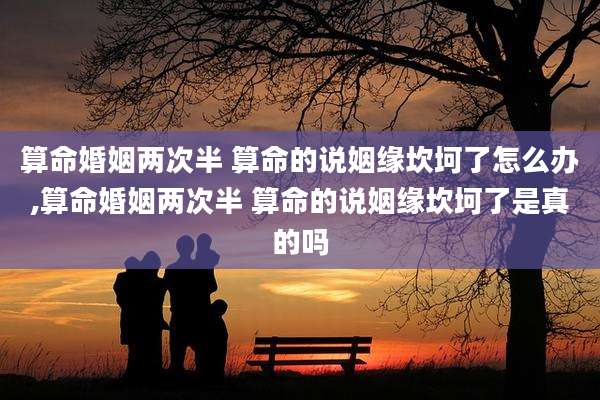 算命婚姻两次半 算命的说姻缘坎坷了怎么办,算命婚姻两次半 算命的说姻缘坎坷了是真的吗