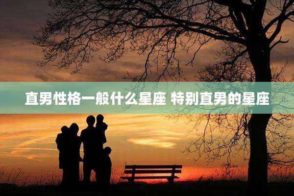 直男性格一般什么星座 特别直男的星座