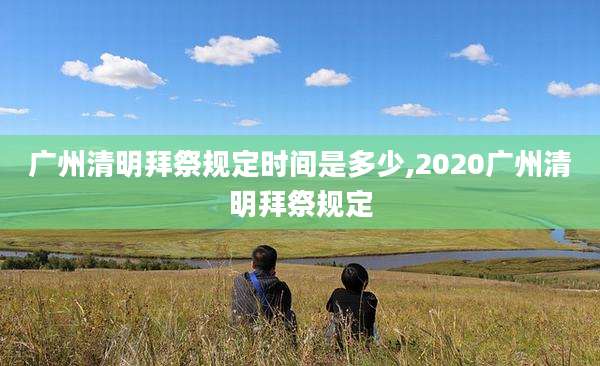 广州清明拜祭规定时间是多少,2020广州清明拜祭规定