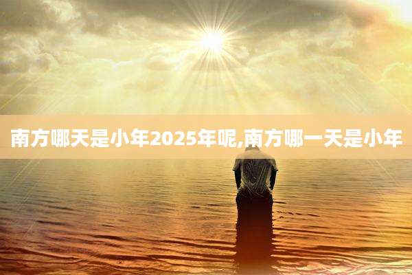 南方哪天是小年2025年呢,南方哪一天是小年