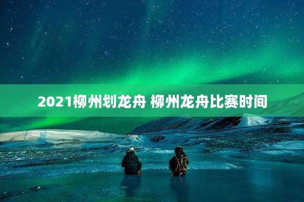 2021柳州划龙舟 柳州龙舟比赛时间