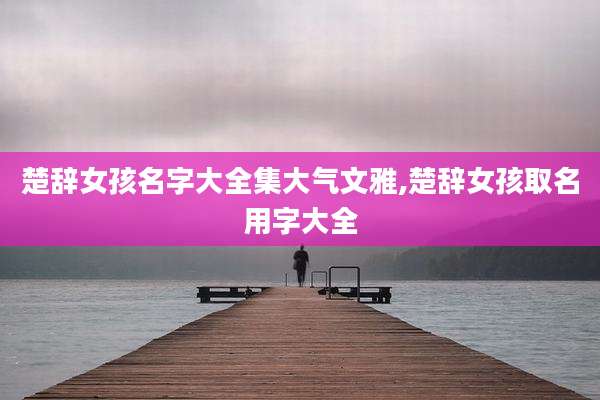 楚辞女孩名字大全集大气文雅,楚辞女孩取名用字大全