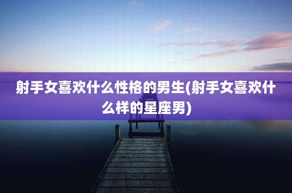 射手女喜欢什么性格的男生(射手女喜欢什么样的星座男)