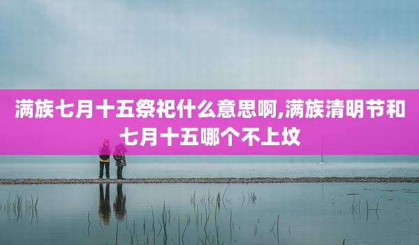 满族七月十五祭祀什么意思啊,满族清明节和七月十五哪个不上坟