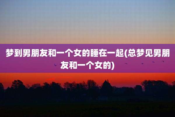 梦到男朋友和一个女的睡在一起(总梦见男朋友和一个女的)