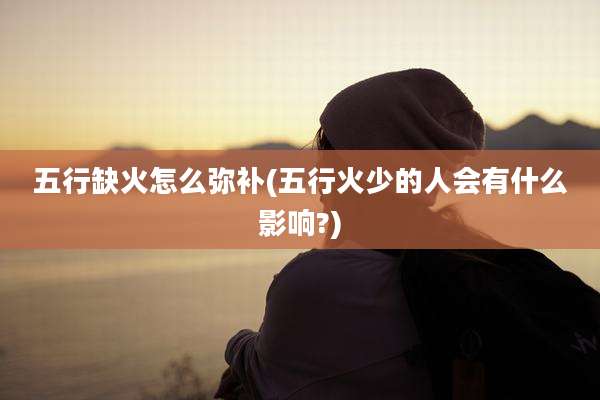 五行缺火怎么弥补(五行火少的人会有什么影响?)