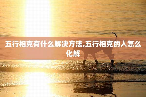 五行相克有什么解决方法,五行相克的人怎么化解