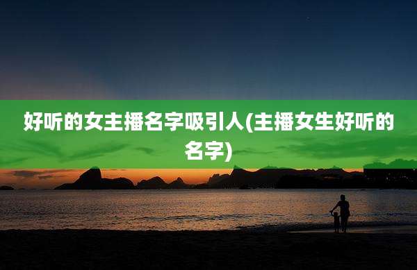 好听的女主播名字吸引人(主播女生好听的名字)