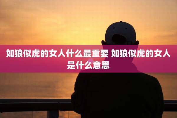 如狼似虎的女人什么最重要 如狼似虎的女人是什么意思