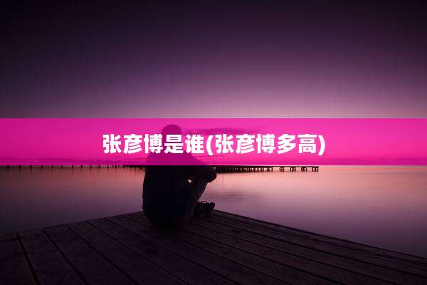 张彦博是谁(张彦博多高)