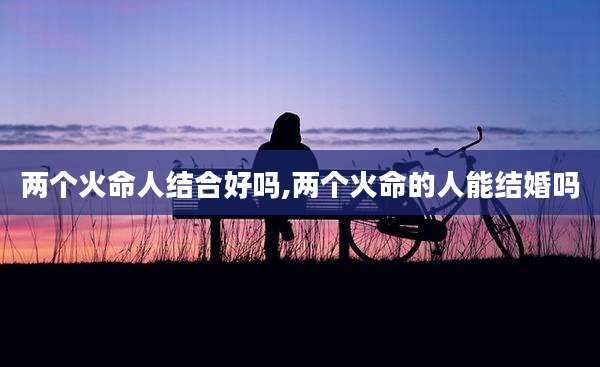 两个火命人结合好吗,两个火命的人能结婚吗