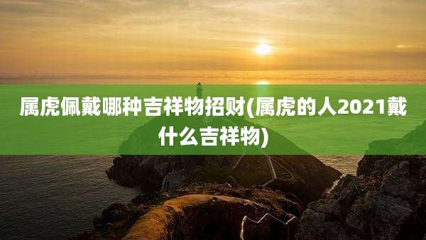 属虎佩戴哪种吉祥物招财(属虎的人2021戴什么吉祥物)