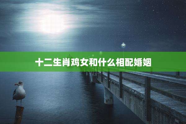十二生肖鸡女和什么相配婚姻