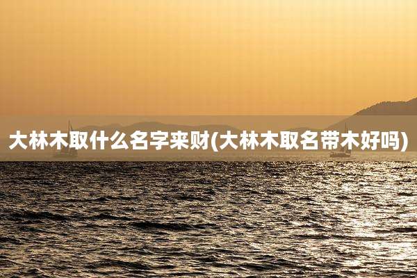 大林木取什么名字来财(大林木取名带木好吗)
