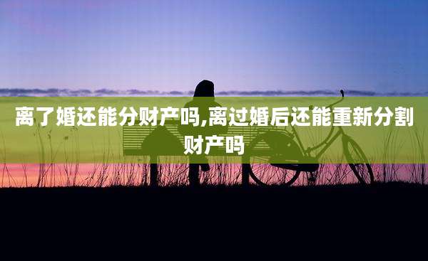 离了婚还能分财产吗,离过婚后还能重新分割财产吗