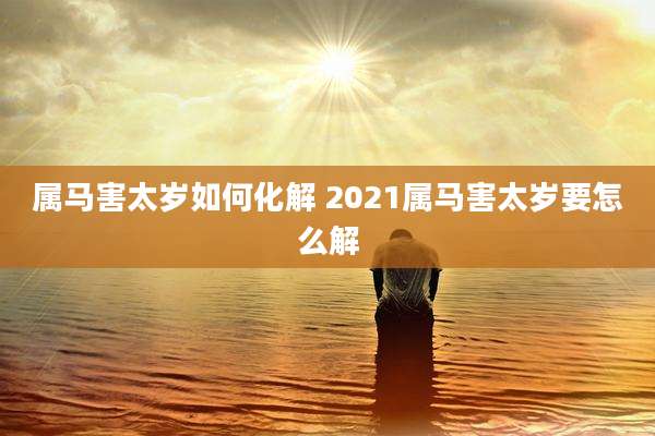 属马害太岁如何化解 2021属马害太岁要怎么解