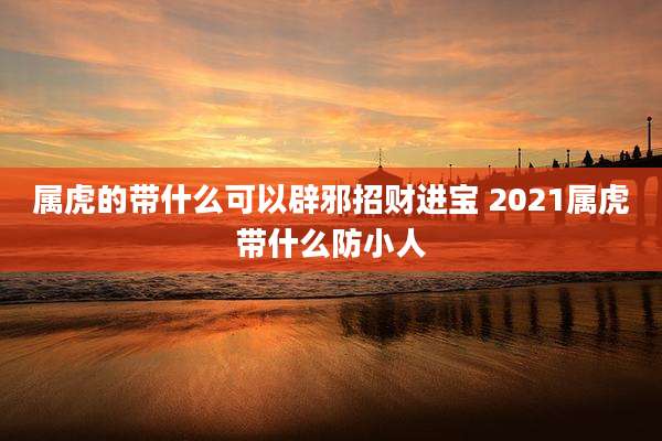 属虎的带什么可以辟邪招财进宝 2021属虎带什么防小人