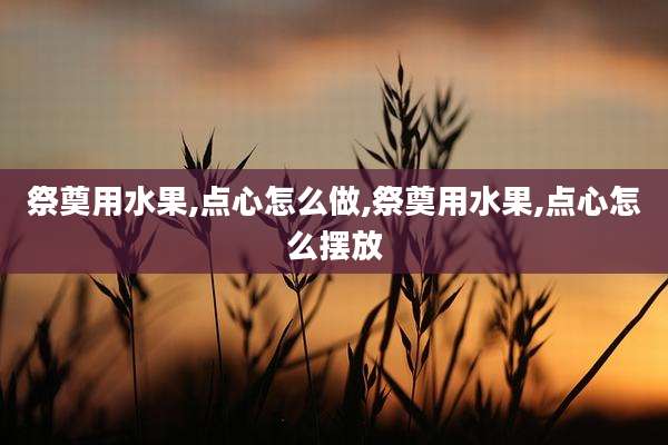 祭奠用水果,点心怎么做,祭奠用水果,点心怎么摆放