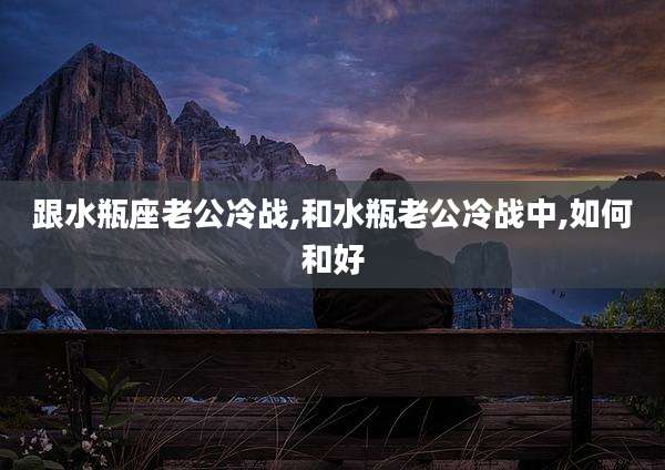 跟水瓶座老公冷战,和水瓶老公冷战中,如何和好