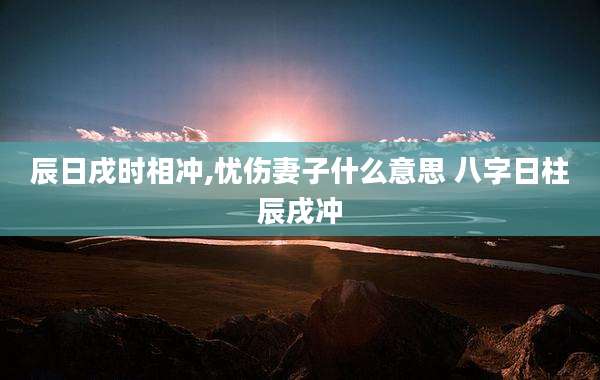 辰日戌时相冲,忧伤妻子什么意思 八字日柱辰戌冲