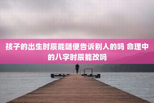 孩子的出生时辰能随便告诉别人的吗 命理中的八字时辰能改吗