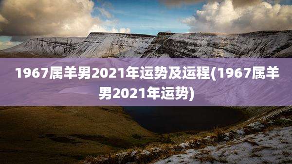 1967属羊男2021年运势及运程(1967属羊男2021年运势)
