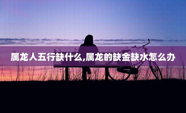 属龙人五行缺什么,属龙的缺金缺水怎么办