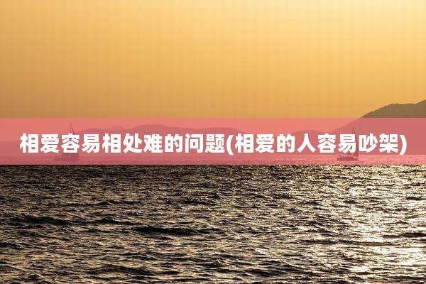 相爱容易相处难的问题(相爱的人容易吵架)