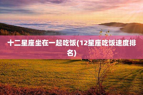 十二星座坐在一起吃饭(12星座吃饭速度排名)