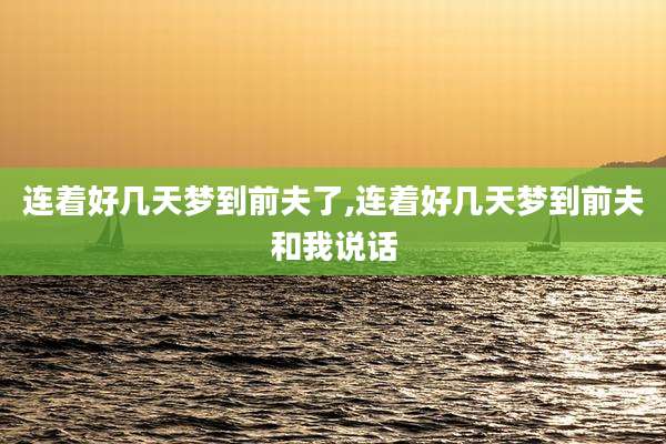 连着好几天梦到前夫了,连着好几天梦到前夫和我说话