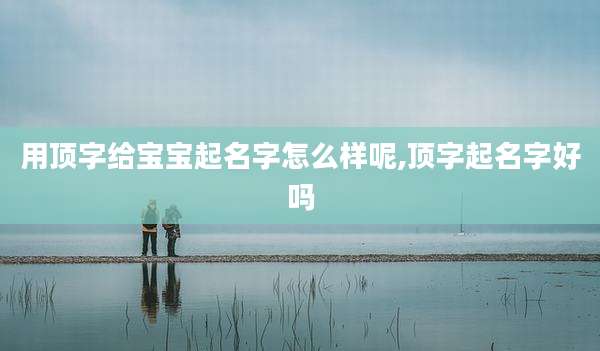 用顶字给宝宝起名字怎么样呢,顶字起名字好吗