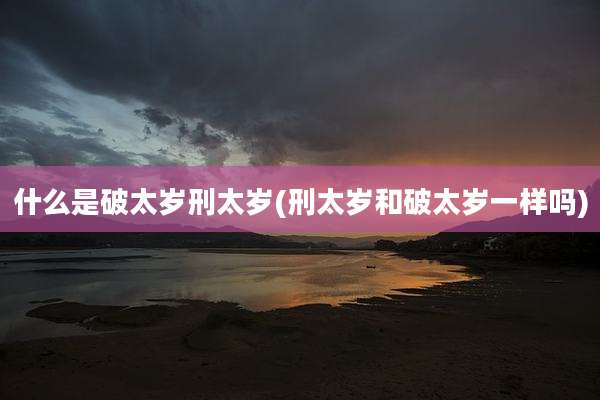 什么是破太岁刑太岁(刑太岁和破太岁一样吗)