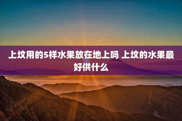 上坟用的5样水果放在地上吗 上坟的水果最好供什么