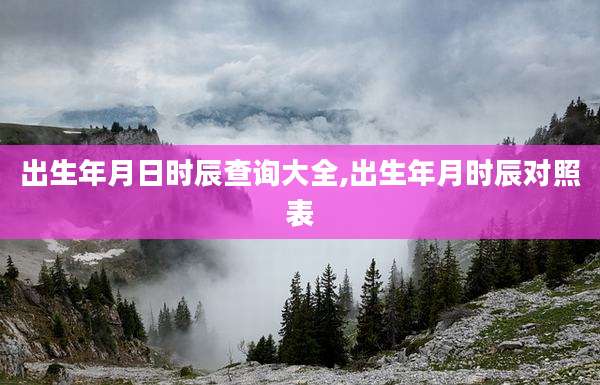 出生年月日时辰查询大全,出生年月时辰对照表