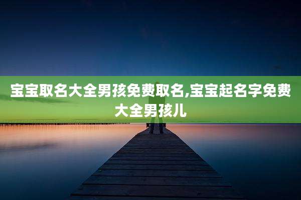宝宝取名大全男孩免费取名,宝宝起名字免费大全男孩儿