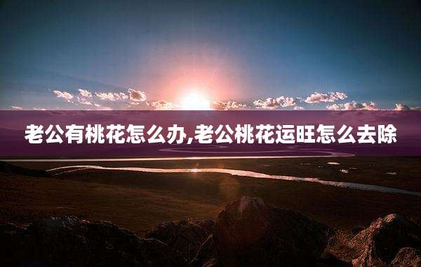 老公有桃花怎么办,老公桃花运旺怎么去除