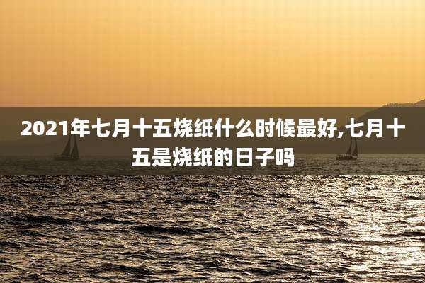 2021年七月十五烧纸什么时候最好,七月十五是烧纸的日子吗
