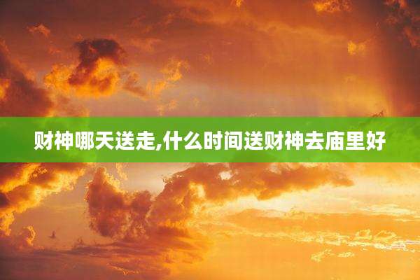 财神哪天送走,什么时间送财神去庙里好