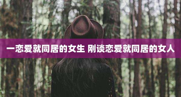 一恋爱就同居的女生 刚谈恋爱就同居的女人